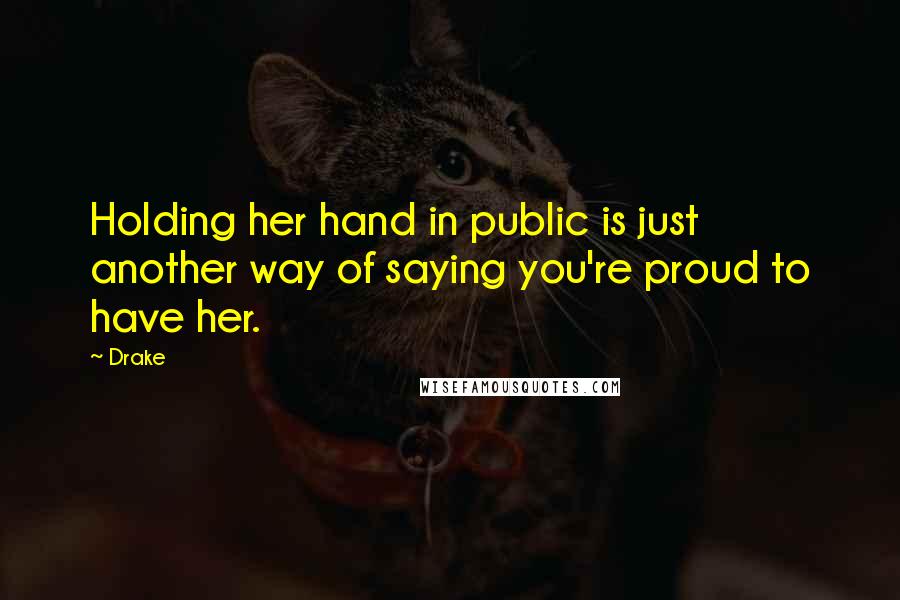 Drake Quotes: Holding her hand in public is just another way of saying you're proud to have her.