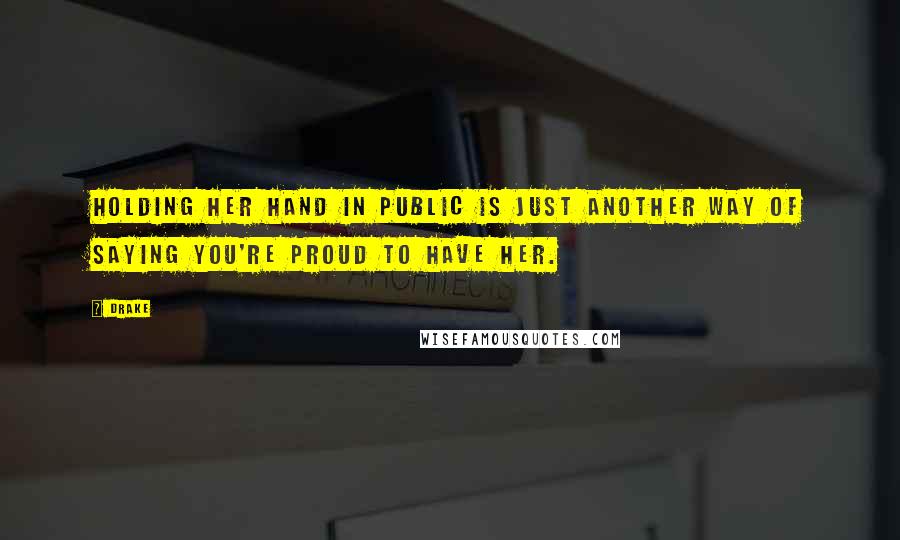 Drake Quotes: Holding her hand in public is just another way of saying you're proud to have her.