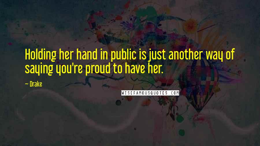 Drake Quotes: Holding her hand in public is just another way of saying you're proud to have her.