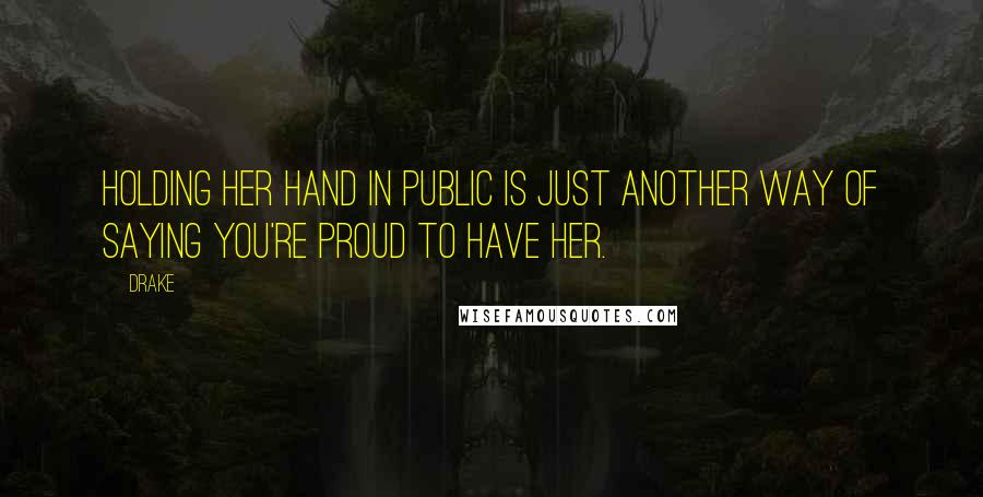 Drake Quotes: Holding her hand in public is just another way of saying you're proud to have her.