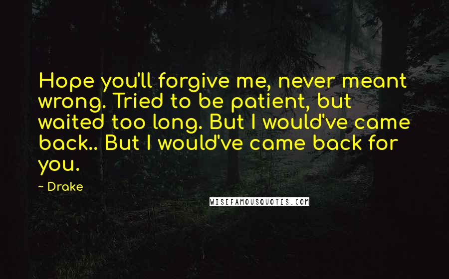 Drake Quotes: Hope you'll forgive me, never meant wrong. Tried to be patient, but waited too long. But I would've came back.. But I would've came back for you.