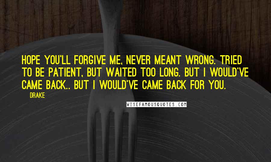 Drake Quotes: Hope you'll forgive me, never meant wrong. Tried to be patient, but waited too long. But I would've came back.. But I would've came back for you.