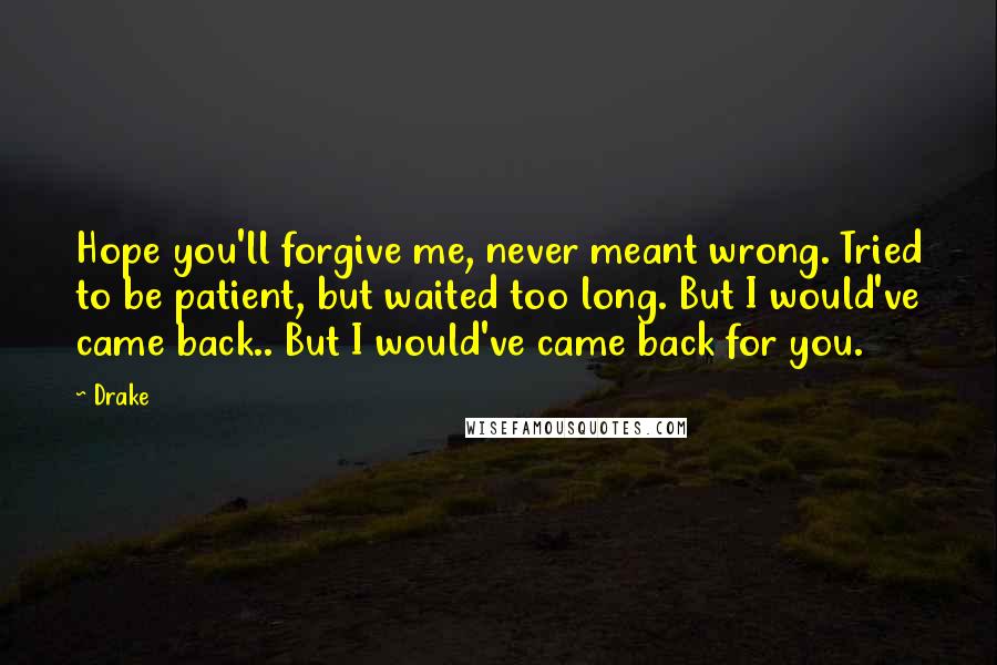 Drake Quotes: Hope you'll forgive me, never meant wrong. Tried to be patient, but waited too long. But I would've came back.. But I would've came back for you.