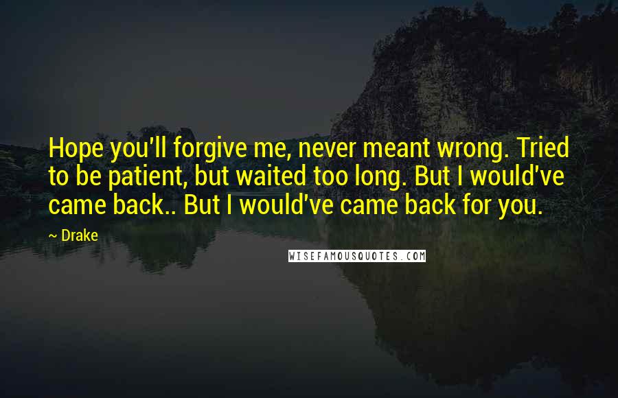 Drake Quotes: Hope you'll forgive me, never meant wrong. Tried to be patient, but waited too long. But I would've came back.. But I would've came back for you.