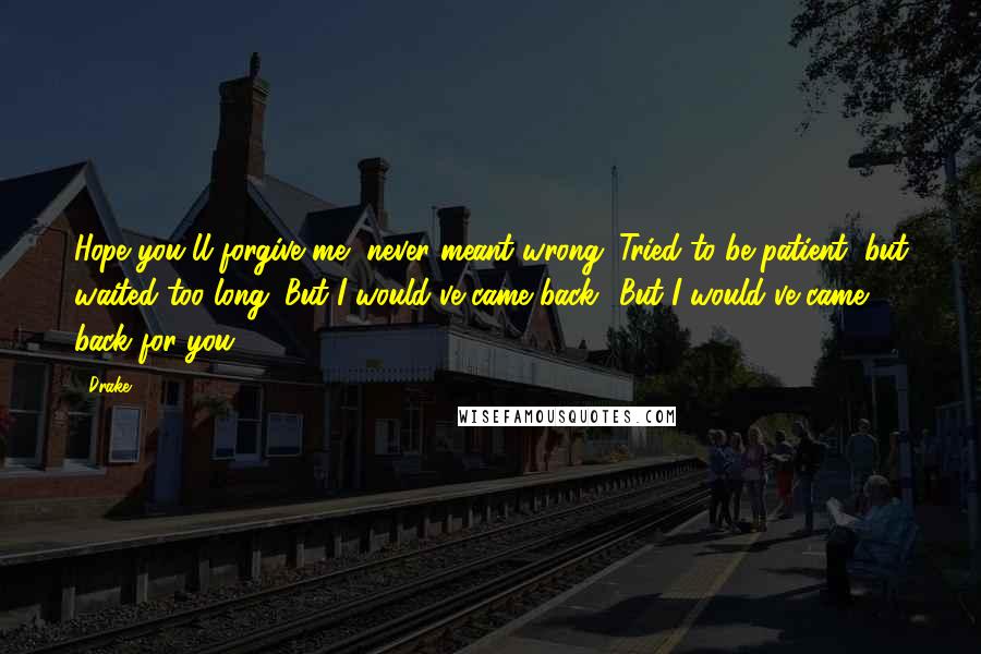 Drake Quotes: Hope you'll forgive me, never meant wrong. Tried to be patient, but waited too long. But I would've came back.. But I would've came back for you.