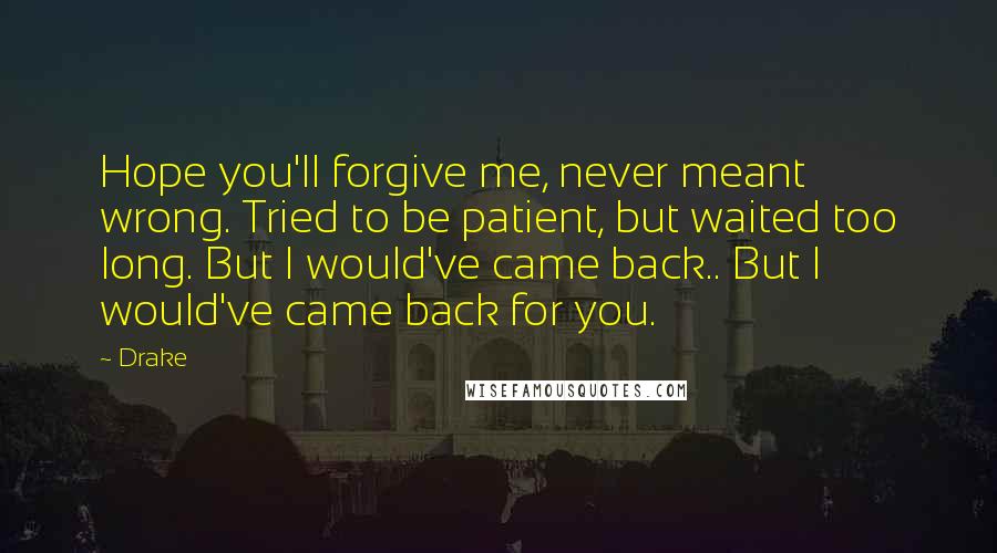 Drake Quotes: Hope you'll forgive me, never meant wrong. Tried to be patient, but waited too long. But I would've came back.. But I would've came back for you.