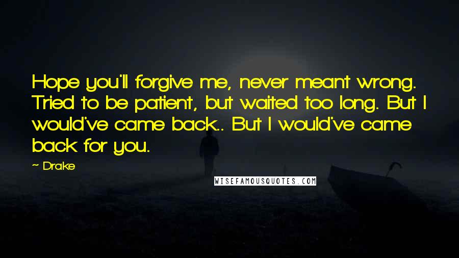 Drake Quotes: Hope you'll forgive me, never meant wrong. Tried to be patient, but waited too long. But I would've came back.. But I would've came back for you.