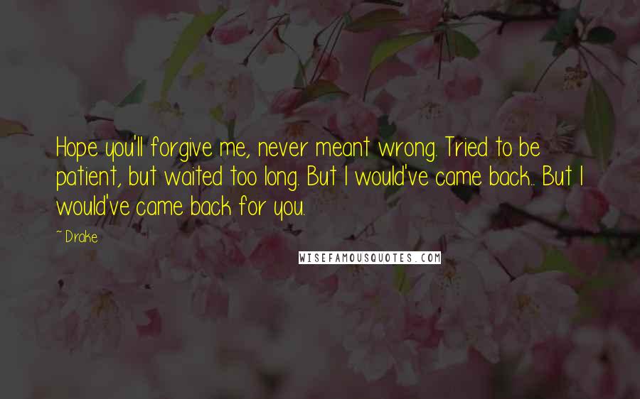 Drake Quotes: Hope you'll forgive me, never meant wrong. Tried to be patient, but waited too long. But I would've came back.. But I would've came back for you.