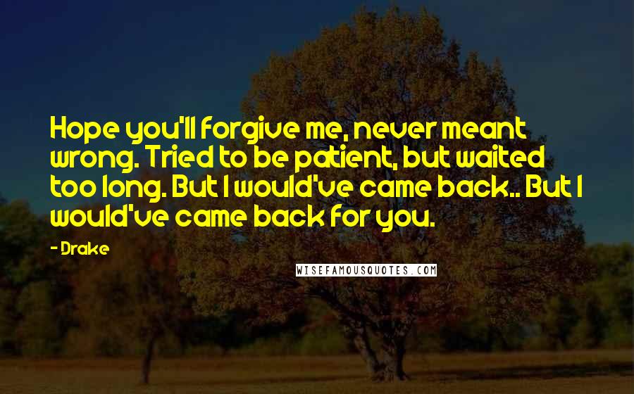 Drake Quotes: Hope you'll forgive me, never meant wrong. Tried to be patient, but waited too long. But I would've came back.. But I would've came back for you.