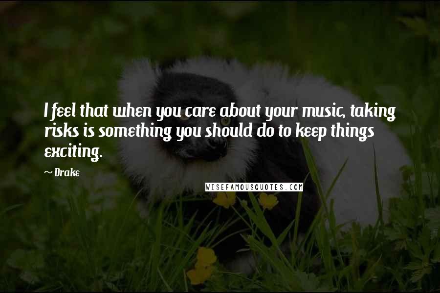 Drake Quotes: I feel that when you care about your music, taking risks is something you should do to keep things exciting.