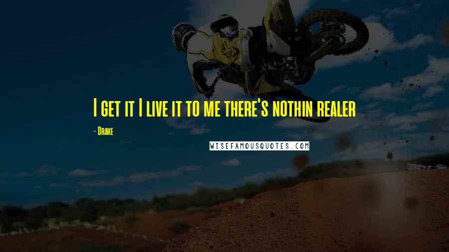 Drake Quotes: I get it I live it to me there's nothin realer