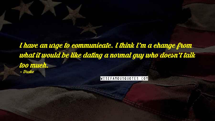 Drake Quotes: I have an urge to communicate. I think I'm a change from what it would be like dating a normal guy who doesn't talk too much.