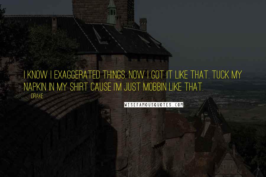 Drake Quotes: I know I exaggerated things, now I got it like that. Tuck my napkin in my shirt cause I'm just mobbin like that.