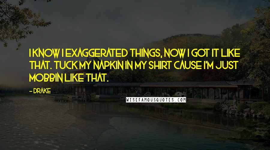 Drake Quotes: I know I exaggerated things, now I got it like that. Tuck my napkin in my shirt cause I'm just mobbin like that.