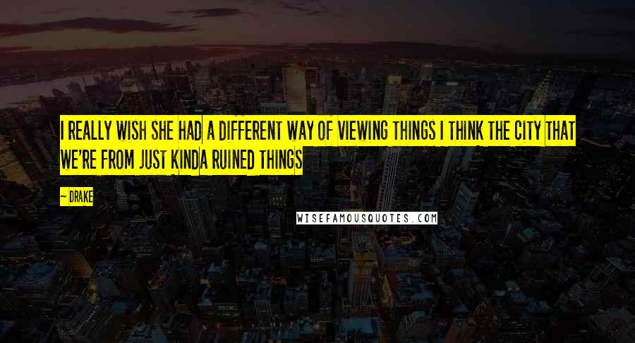 Drake Quotes: I really wish she had a different way of viewing things I think the city that we're from just kinda ruined things