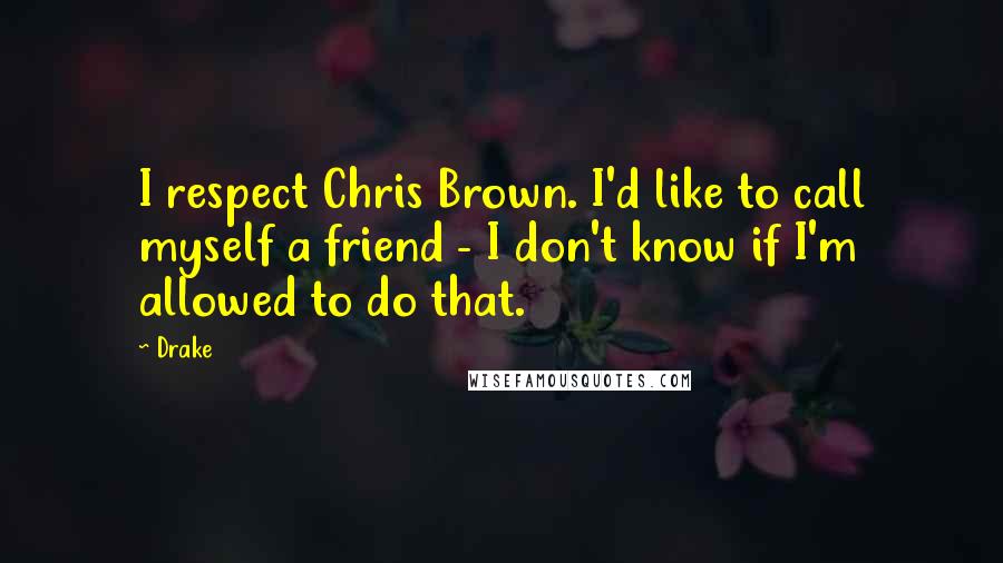 Drake Quotes: I respect Chris Brown. I'd like to call myself a friend - I don't know if I'm allowed to do that.