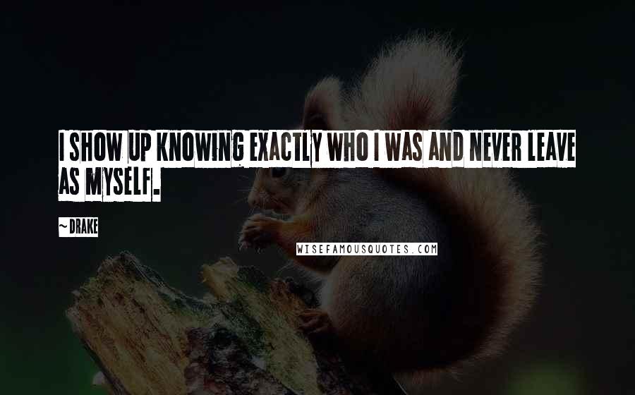 Drake Quotes: I show up knowing exactly who I was and never leave as myself.