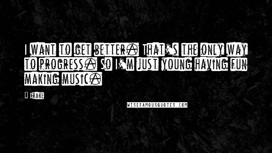 Drake Quotes: I want to get better. That's the only way to progress. So I'm just young having fun making music.