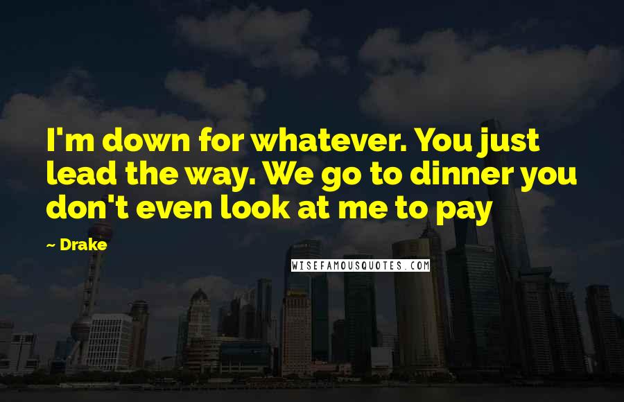 Drake Quotes: I'm down for whatever. You just lead the way. We go to dinner you don't even look at me to pay