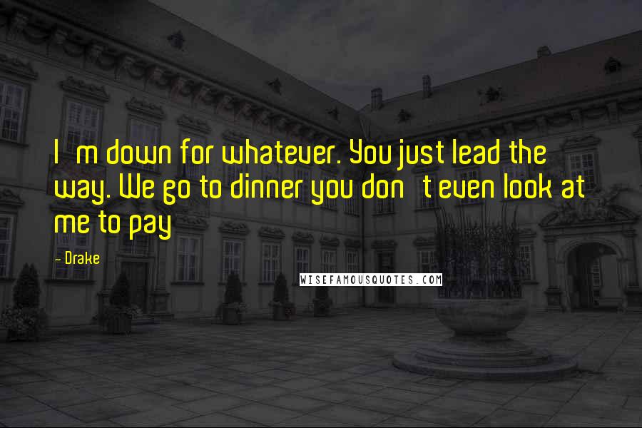 Drake Quotes: I'm down for whatever. You just lead the way. We go to dinner you don't even look at me to pay