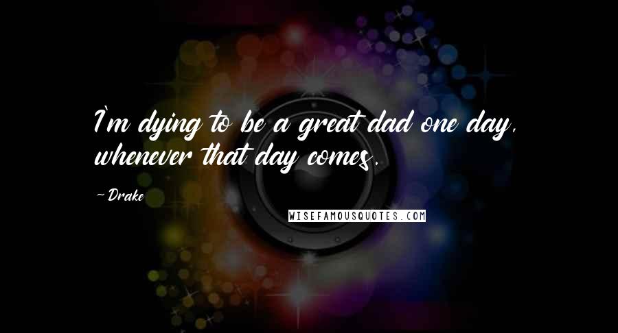 Drake Quotes: I'm dying to be a great dad one day, whenever that day comes.