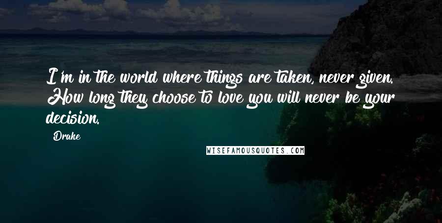 Drake Quotes: I'm in the world where things are taken, never given. How long they choose to love you will never be your decision.