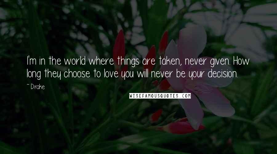 Drake Quotes: I'm in the world where things are taken, never given. How long they choose to love you will never be your decision.
