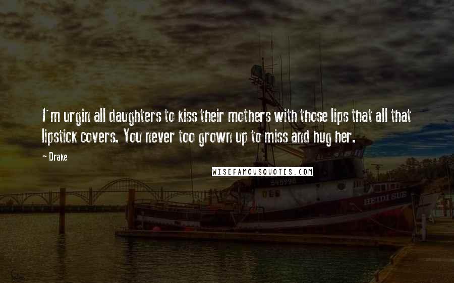 Drake Quotes: I'm urgin all daughters to kiss their mothers with those lips that all that lipstick covers. You never too grown up to miss and hug her.