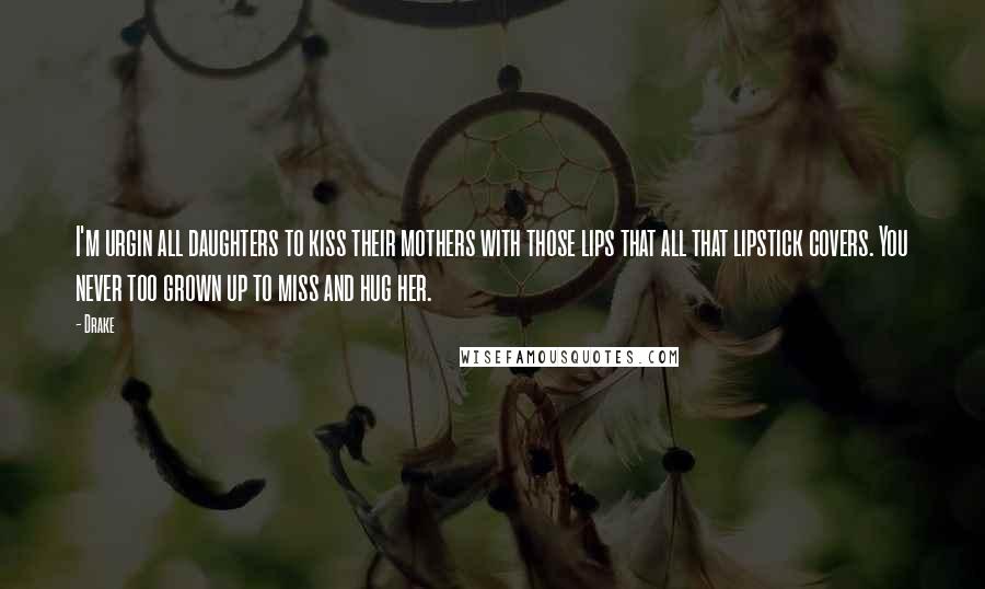 Drake Quotes: I'm urgin all daughters to kiss their mothers with those lips that all that lipstick covers. You never too grown up to miss and hug her.