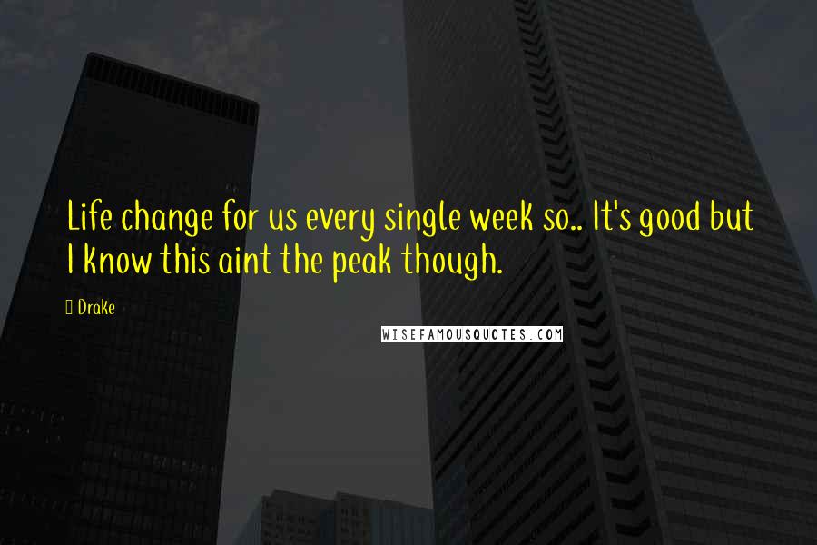Drake Quotes: Life change for us every single week so.. It's good but I know this aint the peak though.
