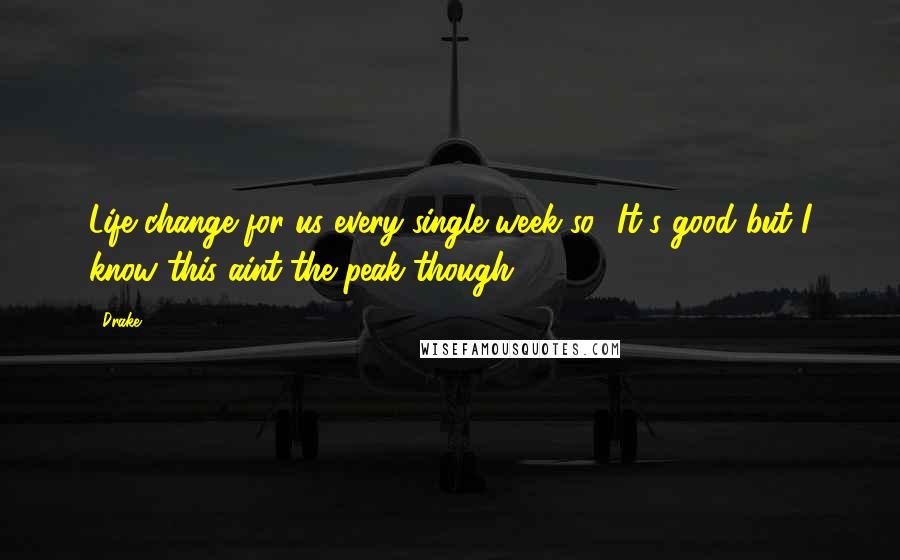 Drake Quotes: Life change for us every single week so.. It's good but I know this aint the peak though.