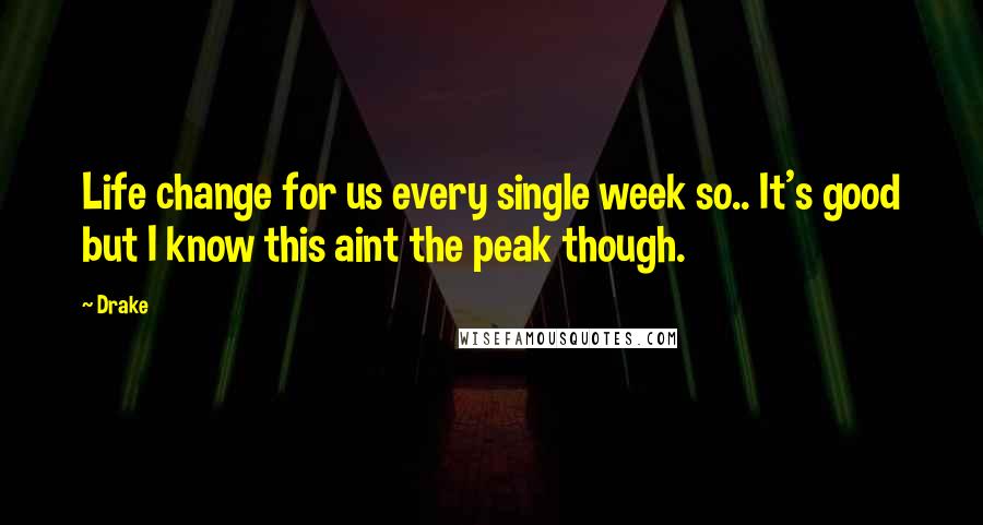 Drake Quotes: Life change for us every single week so.. It's good but I know this aint the peak though.