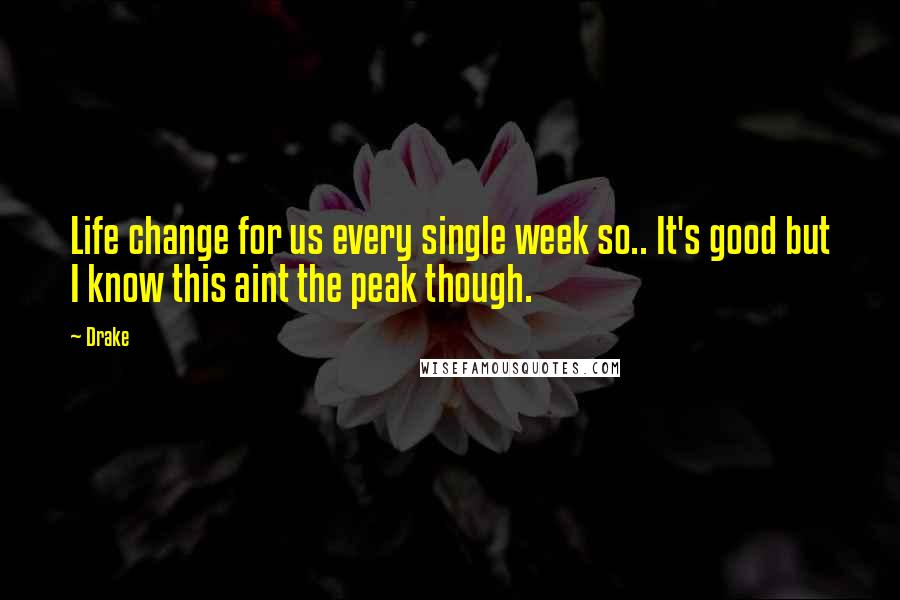 Drake Quotes: Life change for us every single week so.. It's good but I know this aint the peak though.