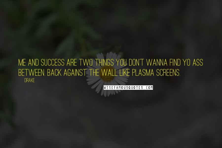 Drake Quotes: Me and success are two things you don't wanna find yo ass between. Back against the wall like plasma screens.