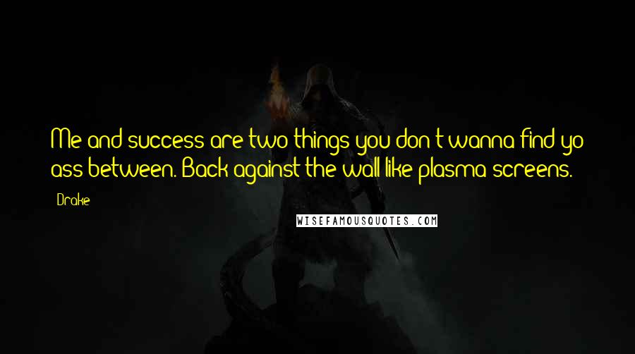 Drake Quotes: Me and success are two things you don't wanna find yo ass between. Back against the wall like plasma screens.