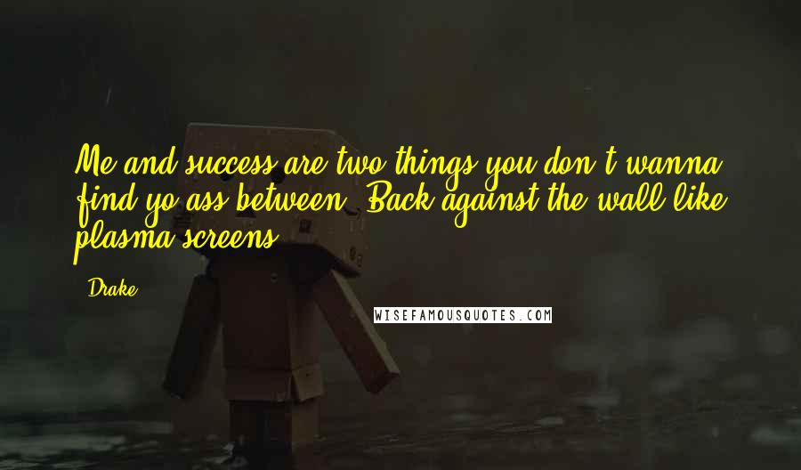 Drake Quotes: Me and success are two things you don't wanna find yo ass between. Back against the wall like plasma screens.