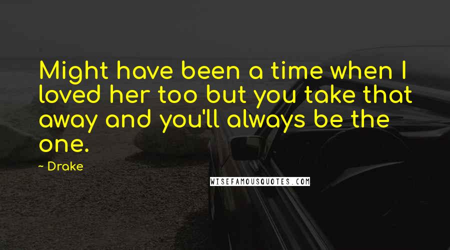 Drake Quotes: Might have been a time when I loved her too but you take that away and you'll always be the one.