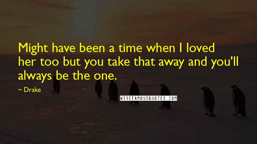 Drake Quotes: Might have been a time when I loved her too but you take that away and you'll always be the one.