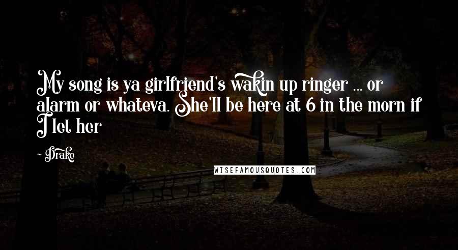 Drake Quotes: My song is ya girlfriend's wakin up ringer ... or alarm or whateva. She'll be here at 6 in the morn if I let her