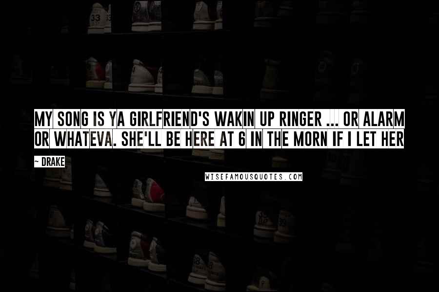 Drake Quotes: My song is ya girlfriend's wakin up ringer ... or alarm or whateva. She'll be here at 6 in the morn if I let her