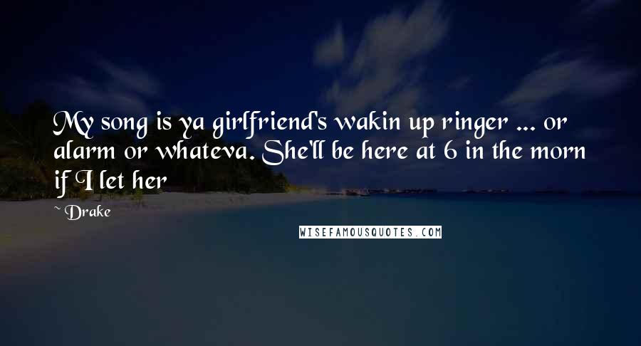 Drake Quotes: My song is ya girlfriend's wakin up ringer ... or alarm or whateva. She'll be here at 6 in the morn if I let her