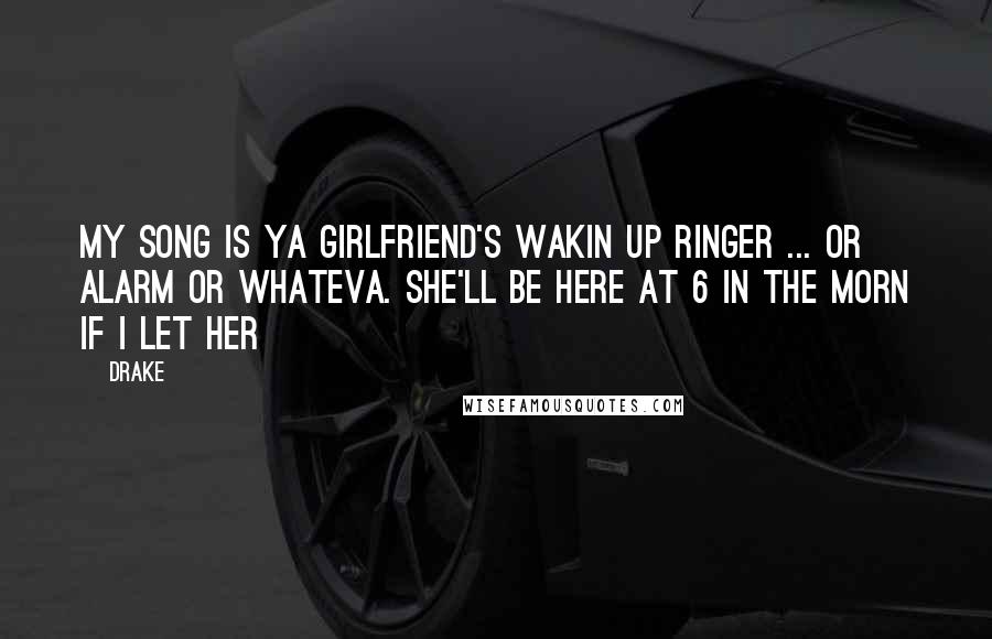 Drake Quotes: My song is ya girlfriend's wakin up ringer ... or alarm or whateva. She'll be here at 6 in the morn if I let her