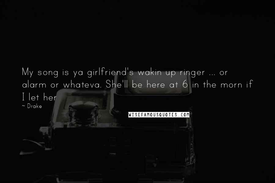 Drake Quotes: My song is ya girlfriend's wakin up ringer ... or alarm or whateva. She'll be here at 6 in the morn if I let her