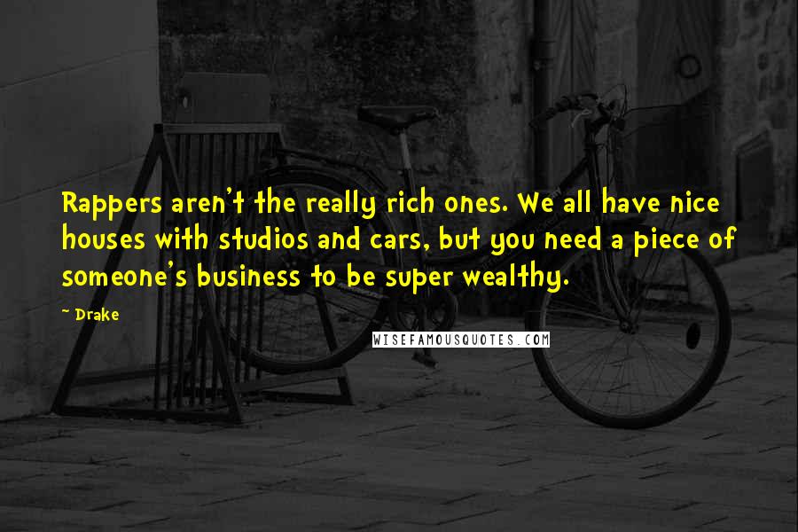 Drake Quotes: Rappers aren't the really rich ones. We all have nice houses with studios and cars, but you need a piece of someone's business to be super wealthy.