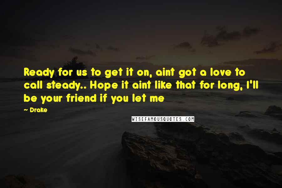 Drake Quotes: Ready for us to get it on, aint got a love to call steady.. Hope it aint like that for long, I'll be your friend if you let me