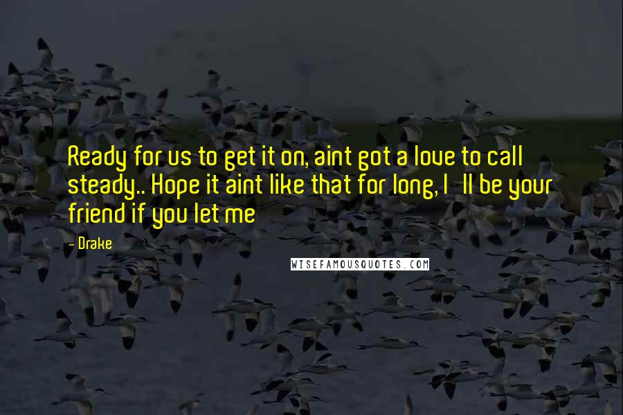 Drake Quotes: Ready for us to get it on, aint got a love to call steady.. Hope it aint like that for long, I'll be your friend if you let me