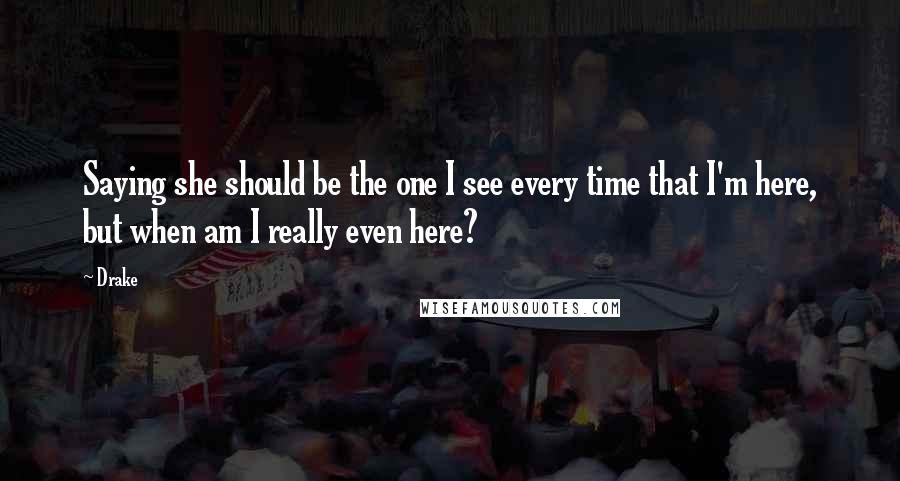 Drake Quotes: Saying she should be the one I see every time that I'm here, but when am I really even here?