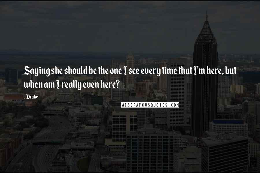 Drake Quotes: Saying she should be the one I see every time that I'm here, but when am I really even here?