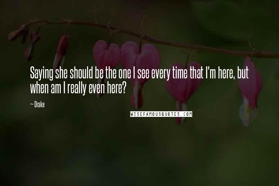 Drake Quotes: Saying she should be the one I see every time that I'm here, but when am I really even here?