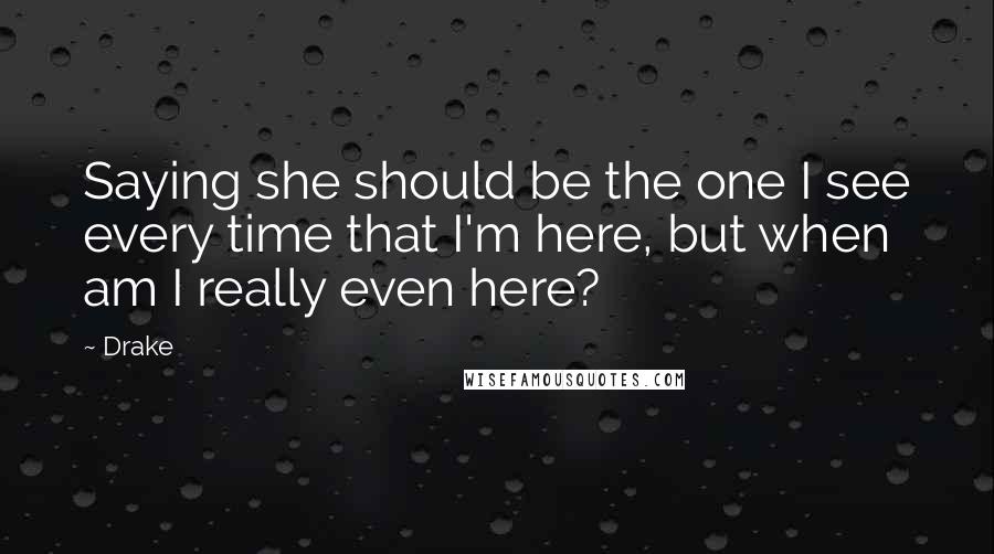 Drake Quotes: Saying she should be the one I see every time that I'm here, but when am I really even here?